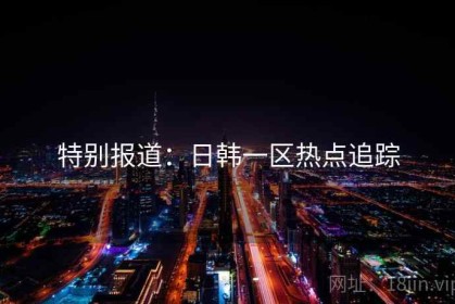 特别报道：日韩一区热点追踪