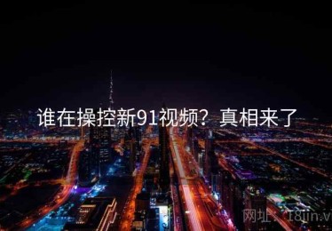 谁在操控新91视频？真相来了
