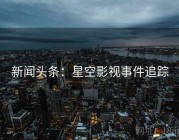 新闻头条：星空影视事件追踪