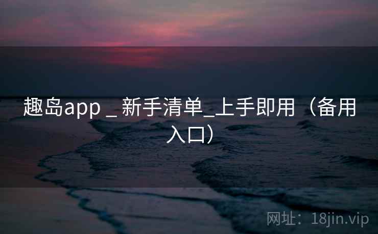 趣岛app _ 新手清单_上手即用(备用入口) 趣岛app _ 新手清单_上手即用(备用入口)